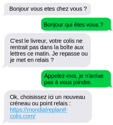 - Bonjour vous etes chez vous ?
- Bonjour qui êtes vous ?
- C'est le livreur, votre colis ne rentrait pas dans la boîte aux lettres ce matin. Je repasse ou je met en relais ?
- Appelez-moi, je n'arrive pas à vous joindre.
- Ok, choisissez ici un nouveau créneau ou point relais : hXXps://mondialreplanif-colis[.]com/

